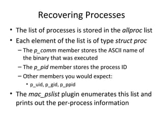 Recovering Processes
• The list of processes is stored in the allproc list
• Each element of the list is of type struct proc
   – The p_comm member stores the ASCII name of
     the binary that was executed
   – The p_pid member stores the process ID
   – Other members you would expect:
      • p_uid, p_gid, p_ppid
• The mac_pslist plugin enumerates this list and
  prints out the per-process information
 