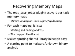 Recovering Memory Maps
• The mac_proc_maps plugin recovers per-task
  memory maps
  – Mimics vmmap or Linux’s /proc/<pid>/map
• For each mapping, it lists:
  – Starting and ending address
  – The mapped file (if any)
• Makes spotting shared library injection easy
• A starting point to malware/unknown binary
  analysis
 