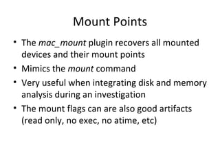 Mount Points
• The mac_mount plugin recovers all mounted
  devices and their mount points
• Mimics the mount command
• Very useful when integrating disk and memory
  analysis during an investigation
• The mount flags can are also good artifacts
  (read only, no exec, no atime, etc)
 