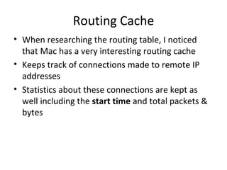Routing Cache
• When researching the routing table, I noticed
  that Mac has a very interesting routing cache
• Keeps track of connections made to remote IP
  addresses
• Statistics about these connections are kept as
  well including the start time and total packets &
  bytes
 