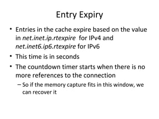 Entry Expiry
• Entries in the cache expire based on the value
  in net.inet.ip.rtexpire for IPv4 and
  net.inet6.ip6.rtexpire for IPv6
• This time is in seconds
• The countdown timer starts when there is no
  more references to the connection
  – So if the memory capture fits in this window, we
    can recover it
 