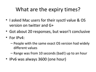 What are the expiry times?
• I asked Mac users for their sysctl value & OS
  version on twitter and G+
• Got about 20 responses, but wasn’t conclusive
• For IPv4:
  – People with the same exact OS version had widely
    different values
  – Range was from 10 seconds (bad!) up to an hour
• IPv6 was always 3600 (one hour)
 