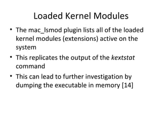 Loaded Kernel Modules
• The mac_lsmod plugin lists all of the loaded
  kernel modules (extensions) active on the
  system
• This replicates the output of the kextstat
  command
• This can lead to further investigation by
  dumping the executable in memory [14]
 