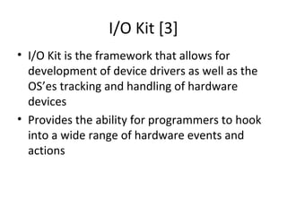 I/O Kit [3]
• I/O Kit is the framework that allows for
  development of device drivers as well as the
  OS’es tracking and handling of hardware
  devices
• Provides the ability for programmers to hook
  into a wide range of hardware events and
  actions
 