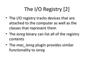 The I/O Registry [2]
• The I/O registry tracks devices that are
  attached to the computer as well as the
  classes that represent them
• The ioreg binary can list all of the registry
  contents
• The mac_ioreg plugin provides similar
  functionality to ioreg
 