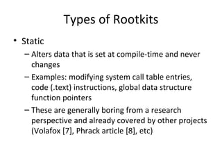 Types of Rootkits
• Static
  – Alters data that is set at compile-time and never
    changes
  – Examples: modifying system call table entries,
    code (.text) instructions, global data structure
    function pointers
  – These are generally boring from a research
    perspective and already covered by other projects
    (Volafox [7], Phrack article [8], etc)
 