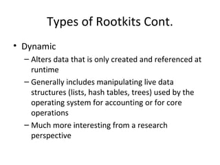 Types of Rootkits Cont.
• Dynamic
  – Alters data that is only created and referenced at
    runtime
  – Generally includes manipulating live data
    structures (lists, hash tables, trees) used by the
    operating system for accounting or for core
    operations
  – Much more interesting from a research
    perspective
 