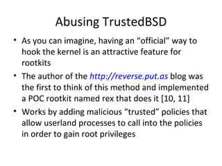 Abusing TrustedBSD
• As you can imagine, having an “official” way to
  hook the kernel is an attractive feature for
  rootkits
• The author of the http://reverse.put.as blog was
  the first to think of this method and implemented
  a POC rootkit named rex that does it [10, 11]
• Works by adding malicious “trusted” policies that
  allow userland processes to call into the policies
  in order to gain root privileges
 