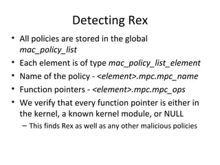 Detecting Rex
• All policies are stored in the global
  mac_policy_list
• Each element is of type mac_policy_list_element
• Name of the policy - <element>.mpc.mpc_name
• Function pointers - <element>.mpc.mpc_ops
• We verify that every function pointer is either in
  the kernel, a known kernel module, or NULL
   – This finds Rex as well as any other malicious policies
 