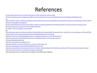 References
[1] http://www.cybermarshal.com/index.php/cyber-marshal-utilities/mac-memory-reader
[2] https://developer.apple.com/library/mac/#documentation/devicedrivers/conceptual/IOKitFundamentals/TheRegistry/TheRegistry.html
[3]
https://developer.apple.com/library/mac/#documentation/DeviceDrivers/Conceptual/IOKitFundamentals/Features/Features.html#//apple_ref/doc/uid/TP0000012-TP
[4] http://code.google.com/p/logkext/
[5] https://www.blackhat.com/presentations/bh-dc-10/Suiche_Matthieu/Blackhat-DC-2010-Advanced-Mac-OS-X-Physical-Memory-Analysis-wp.pdf
[6] http://www.phrack.org/issues.html?issue=66&id=16#article
[7] volafox - http://code.google.com/p/volafox/
[8]
https://developer.apple.com/library/mac/#documentation/Darwin/Conceptual/NKEConceptual/ip_filter_nke/ip_filter_nke.html#//apple_ref/doc/uid/TP40001858-CH2
[9] http://www.ruxcon.org.au/assets/Presentations/2011/Defiling-Mac-OS-X-Ruxcon.pdf
[10] http://reverse.put.as/2011/09/18/abusing-os-x-trustedbsd-framework-to-install-r00t-backdoors/
[11] http://reverse.put.as/2011/09/26/fixes-for-the-trustedbsd-backdoor-rex-the-wonder-dog-v0-2/
[12] http://volatility.tumblr.com/
[13] http://memoryforensics.blogspot.com/
[14] www.trailofbits.com/resources/advanced_macosx_rootkits_paper.pdf
[15] http://code.google.com/p/volatility/wiki/MacMemoryForensics
[16] https://www.blackhat.com/presentations/bh-dc-10/Suiche_Matthieu/Blackhat-DC-2010-Advanced-Mac-OS-X-Physical-Memory-Analysis-slides.pdf
[17] http://securityevaluators.com/files/papers/apple-sandbox.pdf
[18] http://www.amazon.com/iOS-Hackers-Handbook-Charlie-Miller/dp/1118204123
 