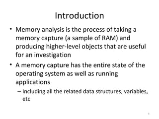 Introduction
• Memory analysis is the process of taking a
  memory capture (a sample of RAM) and
  producing higher-level objects that are useful
  for an investigation
• A memory capture has the entire state of the
  operating system as well as running
  applications
  – Including all the related data structures, variables,
    etc

                                                            6
 