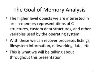 The Goal of Memory Analysis
• The higher level objects we are interested in
  are in-memory representations of C
  structures, custom data structures, and other
  variables used by the operating system
• With these we can recover processes listings,
  filesystem information, networking data, etc
• This is what we will be talking about
  throughout this presentation

                                                  7
 