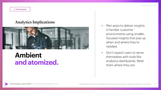 Copyright © 2021 Accenture. All rights reserved. Accenture and its logo are registered trademarks of Accenture
Technology Vision 2021 | accenture.com/technologyvision
#techvision2021
Ambient
andatomized.
Analytics Implications
• Plan ways to deliver insights
in familiar customer
environments using smaller,
focused insights that pop up
when and where they’re
needed.
• Don’t expect users to serve
themselves with tools like
analytics dashboards. Meet
them where they are.
I, Technologist
#techvision2021
Technology Vision 2021 | The Analytics Angle with SAS 12
 