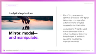Copyright © 2021 Accenture. All rights reserved. Accenture and its logo are registered trademarks of Accenture
Technology Vision 2021 | accenture.com/technologyvision
#techvision2021
Mirror,model—
andmanipulate.
• Identifying new ways to
optimize processes with digital
twins relies on a layer of AI,
automation and analytics
wrapped around twin data.
• Analytics and AI can be used
to manipulate variables in
virtual models and determine
how changes in real-world
operating models may
improve outcomes.
Mirrored World
#techvision2021
Technology Vision 2021 | The Analytics Angle with SAS 9
Analytics Implications
 