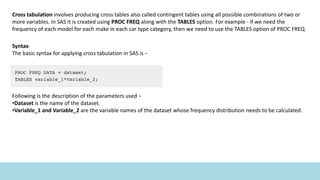 Cross tabulation involves producing cross tables also called contingent tables using all possible combinations of two or
more variables. In SAS it is created using PROC FREQ along with the TABLES option. For example - if we need the
frequency of each model for each make in each car type category, then we need to use the TABLES option of PROC FREQ.
Syntax
The basic syntax for applying cross tabulation in SAS is −
Following is the description of the parameters used −
•Dataset is the name of the dataset.
•Variable_1 and Variable_2 are the variable names of the dataset whose frequency distribution needs to be calculated.
 