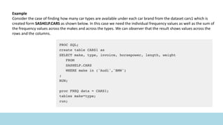 Example
Consider the case of finding how many car types are available under each car brand from the dataset cars1 which is
created form SASHELP.CARS as shown below. In this case we need the individual frequency values as well as the sum of
the frequency values across the makes and across the types. We can observer that the result shows values across the
rows and the columns.
 