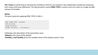 The T-tests are performed to compute the confidence limits for one sample or two independent samples by comparing
their means and mean differences. The SAS procedure named PROC TTEST is used to carry out t tests on a single variable
and pair of variables.
Syntax
The basic syntax for applying PROC TTEST in SAS is −
Following is the description of the parameters used −
•Dataset is the name of the dataset.
•Variable_1 and Variable_2 are the variable names of the dataset used in t test.
 