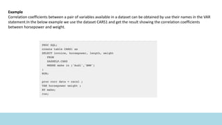 Example
Correlation coefficients between a pair of variables available in a dataset can be obtained by use their names in the VAR
statement.In the below example we use the dataset CARS1 and get the result showing the correlation coefficients
between horsepower and weight.
 