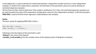 Linear Regression is used to identify the relationship between a dependent variable and one or more independent
variables. A model of the relationship is proposed, and estimates of the parameter values are used to develop an
estimated regression equation.
Various tests are then used to determine if the model is satisfactory. If it is then, the estimated regression equation can
be used to predict the value of the dependent variable given values for the independent variables. In SAS the procedure
PROC REG is used to find the linear regression model between two variables.
Syntax
The basic syntax for applying PROC REG in SAS is −
Following is the description of the parameters used −
•Dataset is the name of the dataset.
•variable_1 and variable_2 are the variable names of the dataset used in finding the correlation.
 