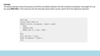 Example
The below example shows the process to find the correlation between the two variables horsepower and weight of a car
by using PROC REG. In the result we see the intercept values which can be used to form the regression equation.
 