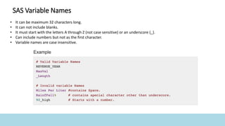 SAS Variable Names
• It can be maximum 32 characters long.
• It can not include blanks.
• It must start with the letters A through Z (not case sensitive) or an underscore (_).
• Can include numbers but not as the first character.
• Variable names are case insensitive.
 