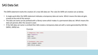 SAS Data Set
The DATA statement marks the creation of a new SAS data set. The rules for DATA set creation are as below.
• A single word after the DATA statement indicates a temporary data set name. Which means the data set gets
erased at the end of the session.
• The data set name can be prefixed with a library name which makes it a permanent data set. Which means the
data set persists after the session is over.
• If the SAS data set name is omitted then SAS creates a temporary data set with a name generated by SAS like -
DATA1, DATA2 etc.
 