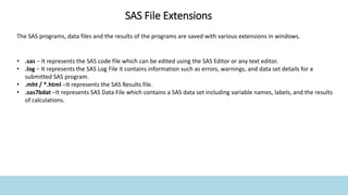 The SAS programs, data files and the results of the programs are saved with various extensions in windows.
• .sas − It represents the SAS code file which can be edited using the SAS Editor or any text editor.
• .log − It represents the SAS Log File it contains information such as errors, warnings, and data set details for a
submitted SAS program.
• .mht / *.html −It represents the SAS Results file.
• .sas7bdat −It represents SAS Data File which contains a SAS data set including variable names, labels, and the results
of calculations.
SAS File Extensions
 
