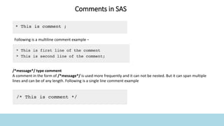 Comments in SAS
Following is a multiline comment example −
/*message*/ type comment
A comment in the form of /*message*/ is used more frequently and it can not be nested. But it can span multiple
lines and can be of any length. Following is a single line comment example
 