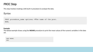 PROC Step
This step involves invoking a SAS built-in procedure to analyze the data.
Example
The below example shows using the MEANS procedure to print the mean values of the numeric variables in the data
set.
 