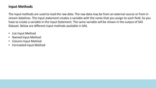 Input Methods
The input methods are used to read the raw data. The raw data may be from an external source or from in
stream datalines. The input statement creates a variable with the name that you assign to each field. So you
have to create a variable in the Input Statement. The same variable will be shown in the output of SAS
Dataset. Below are different input methods available in SAS.
• List Input Method
• Named Input Method
• Column Input Method
• Formatted Input Method
 