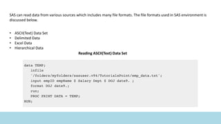 SAS can read data from various sources which includes many file formats. The file formats used in SAS environment is
discussed below.
• ASCII(Text) Data Set
• Delimited Data
• Excel Data
• Hierarchical Data
Reading ASCII(Text) Data Set
 