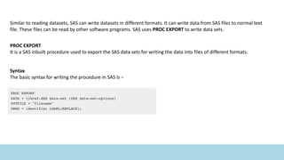 Similar to reading datasets, SAS can write datasets in different formats. It can write data from SAS files to normal text
file. These files can be read by other software programs. SAS uses PROC EXPORT to write data sets.
PROC EXPORT
It is a SAS inbuilt procedure used to export the SAS data sets for writing the data into files of different formats.
Syntax
The basic syntax for writing the procedure in SAS is −
 