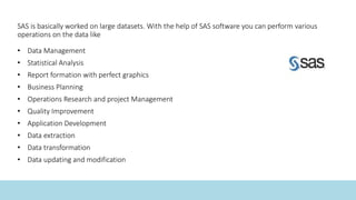 SAS is basically worked on large datasets. With the help of SAS software you can perform various
operations on the data like
• Data Management
• Statistical Analysis
• Report formation with perfect graphics
• Business Planning
• Operations Research and project Management
• Quality Improvement
• Application Development
• Data extraction
• Data transformation
• Data updating and modification
 