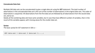 Concatenate Data Sets
Multiple SAS data sets can be concatenated to give a single data set using the SET statement. The total number of
observations in the concatenated data set is the sum of the number of observations in the original data sets. The order of
observations is sequential. All observations from the first data set are followed by all observations from the second data
set, and so on.
Ideally all the combining data sets have same variables, but in case they have different number of variables, then in the
result all the variables appear, with missing values for the smaller data set.
Syntax
The basic syntax for SET statement in SAS is −
 