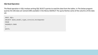 SQL Read Operation
The Read operation in SQL involves writing SQL SELECT queries to read the data from the tables. In The below program
queries the SAS data set named CARS available in the library SASHELP. The query fetches some of the columns of the data
set.
 