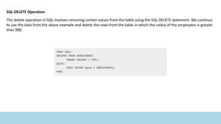 SQL DELETE Operation
The delete operation in SQL involves removing certain values from the table using the SQL DELETE statement. We continue
to use the data from the above example and delete the rows from the table in which the salary of the employees is greater
than 900.
 