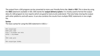 The output from a SAS program can be converted to more user friendly forms like .html or PDF. This is done by using
the ODS statement available in SAS. ODS stands for output delivery system. It is mostly used to format the output
data of a SAS program to nice reports which are good to look at and understand. That also helps sharing the output
with other platforms and soft wares. It can also combine the results from multiple PROC statements in one single
file.
Syntax
The basic syntax for using the ODS statement in SAS is −
 