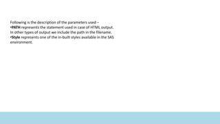 Following is the description of the parameters used −
•PATH represents the statement used in case of HTML output.
In other types of output we include the path in the filename.
•Style represents one of the in-built styles available in the SAS
environment.
 