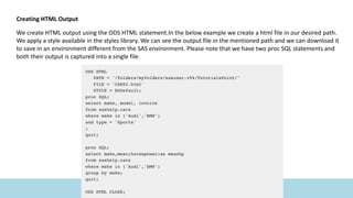 Creating HTML Output
We create HTML output using the ODS HTML statement.In the below example we create a html file in our desired path.
We apply a style available in the styles library. We can see the output file in the mentioned path and we can download it
to save in an environment different from the SAS environment. Please note that we have two proc SQL statements and
both their output is captured into a single file.
 