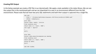 Creating PDF Output
In the below example we create a PDF file in our desired path. We apply a style available in the styles library. We can see
the output file in the mentioned path and we can download it to save in an environment different from the SAS
environment. Please note that we have two proc SQL statements and both their output is captured into a single file.
 