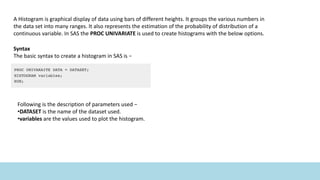 A Histogram is graphical display of data using bars of different heights. It groups the various numbers in
the data set into many ranges. It also represents the estimation of the probability of distribution of a
continuous variable. In SAS the PROC UNIVARIATE is used to create histograms with the below options.
Syntax
The basic syntax to create a histogram in SAS is −
Following is the description of parameters used −
•DATASET is the name of the dataset used.
•variables are the values used to plot the histogram.
 