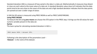 Standard deviation (SD) is a measure of how varied is the data in a data set. Mathematically it measures how distant
or close are each value to the mean value of a data set. A standard deviation value close to 0 indicates that the data
points tend to be very close to the mean of the data set and a high standard deviation indicates that the data points
are spread out over a wider range of values
In SAS the SD values is measured using PROC MEAN as well as PROC SURVEYMEANS.
Using PROC MEANS
To measure the SD using proc means we choose the STD option in the PROC step. It brings out the SD values for each
numeric variable present in the data set.
Syntax
The basic syntax for calculating standard deviation in SAS is −
Following is the description of the parameters used −
•Dataset − is the name of the dataset.
 