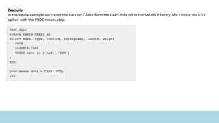 Example
In the below example we create the data set CARS1 form the CARS data set in the SASHELP library. We choose the STD
option with the PROC means step.
 