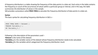 A frequency distribution is a table showing the frequency of the data points in a data set. Each entry in the table contains
the frequency or count of the occurrences of values within a particular group or interval, and in this way, the table
summarizes the distribution of values in the sample.
SAS provides a procedure called PROC FREQ to calculate the frequency distribution of data points in a data set.
Syntax
The basic syntax for calculating frequency distribution in SAS is −
Following is the description of the parameters used −
•Dataset is the name of the dataset.
•Variables_1 is the variable names of the dataset whose frequency distribution needs to be calculated.
•Variables_2 is the variables which categorised the frequency distribution result.
 