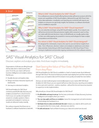 What is SAS® Visual Analytics for SAS® Cloud?
It is a software-as-a-service (SaaS) offering that provides self-service access to all of the
power and capabilities of SAS Visual Analytics, delivered through SAS Cloud. Inter-
active data exploration, visualization and reporting are combined with easy-to-use
analytics so everyone can get timely insights. No hardware, no software downloads
and no installations required!
Why is SAS® Visual Analytics for SAS® Cloud important?
You can subscribe and begin using SAS Visual Analytics quickly. It’s an easy-to-use,
self-service environment that puts precise insights within everyone’s reach so they
can make well-informed decisions. Users of all skill levels can visually explore data
on their own while tapping into powerful in-memory technologies for faster analytic
computations and discoveries.
For whom is SAS® Visual Analytics for SAS® Cloud designed?
It’s designed for individuals or teams who want to use and derive insights from
data – from influencers, decision makers and analysts to statisticians and citizen
data scientists. Subscribing to SAS Visual Analytics for SAS Cloud frees IT from
having to implement and provide ongoing maintenance for this software solution.
Organizations of all sizes are sifting through
diverse data sets to make business deci-
sions.To do this,you need a self-service
business intelligence and analytics solution
that lets you:
•	 Visually discover and explore data.
•	 Design and share interactive reports and
dashboards.
•	 Use easy-to-understand analytics.
SAS Visual Analytics for SAS Cloud
combines powerful BI,data discovery and
analytics accessed from a cloud environ-
ment so you can quickly and easily find
answers to complex questions.Data is
persisted and analyzed in memory so
results are delivered nearly instantly.
No coding is required.And there are no
hardware or software headaches to deal with.
SAS®
Visual Analytics for SAS®
Cloud
Discover, explore and analyze your data.And share insights immediately.
Start Seeing the Value of Your Data – Right Now
From Any Place
SAS Visual Analytics for SAS Cloud is available in a SaaS or hosted private cloud delivered
through SAS Cloud.The cloud architecture provides rapid deployment and that means fast
access so you can explore data and find answers more quickly and easily than ever before.
And you can start small and grow incrementally based on your needs.With SAS Visual
Analytics for SAS Cloud, you can expand self-service data discovery, reporting and analytics
to more users and customers – anytime,anywhere – without the time and resources required
to support an on-site implementation.
Why should you choose SAS Visual Analytics for SAS Cloud?
•	 It’s affordable and easy to set up. Get the best combination of data discovery, business
intelligence and analytics when you need it.
•	 You can stay agile and focus on analytics. Leave the management and administration
of technology and hardware to us.
•	 Get faster time to value and eliminate the wait.Analyze your data for all it’s worth and
see opportunities from every angle – whenever you want to.
•	 It’s safe and secure. Feel confident knowing your data and content are secured.
 Brief
 