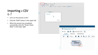 Importing a CSV
6-7
• Let’s run this process so far!
• Click the “RUN” button in the upper left
• When the process has completed
successfully, note the “Green Check
Mark” in the lower right
 