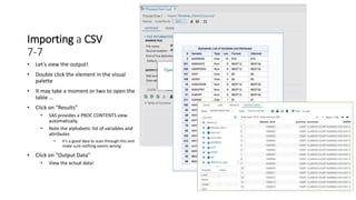 Importing a CSV
7-7
• Let’s view the output!
• Double click the element in the visual
palette
• It may take a moment or two to open the
table …
• Click on “Results”
• SAS provides a PROC CONTENTS view
automatically
• Note the alphabetic list of variables and
attributes
• It’s a good idea to scan through this and
make sure nothing seems wrong
• Click on “Output Data”
• View the actual data!
 