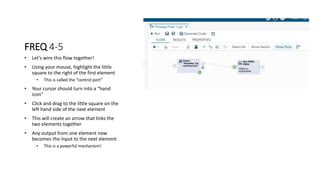 FREQ 4-5
• Let’s wire this flow together!
• Using your mouse, highlight the little
square to the right of the first element
• This is called the “control port”
• Your cursor should turn into a “hand
icon”
• Click and drag to the little square on the
left hand side of the next element
• This will create an arrow that links the
two elements together
• Any output from one element now
becomes the input to the next element
• This is a powerful mechanism!
 