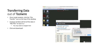 Transferring Data
out of Toolwire
• Once inside toolwire, click the “File
Transfer” icon on the top of the desktop
• A popup window will list all the data in
“My Files” on your U:/
• You may need to navigate here
• Click and download!
 
