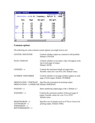 Common options

The following are some common system options you might want to use:

CENTER | NOCENTER               Controls whether output are centered or left-justified.
                                Default: CENTER.

DATE | NODATE                   Controls whether or not today’s date will appear at the
                                top of each page of output.
                                Default: DATE.

LINESIZE = n                    Controls the maximum length of output lines.
                                Possible values for n are 64 to 256. Default varies.

NUMBER | NONUMBER               Controls whether or not page numbers appear on each
                                page of SAS output. Default: NUMBER.

ORIENTATION = PORTRAIT Specifies the orientation for printing output.
ORIENTATION = LANDSCAPE Default: PORTRAIT

PAGENO = n                      Starts numbering output pages with n. Default is 1.

PAGESIZE = n                   Controls the maximum number of lines per page of
                               output. Possible values for n are 15 to 32767.
                                Default varies.

RIGHTMARGIN = n                 Specifies size of margin (such as 0.75in or 2cm) to be
LEFTMARGIN = n                  printing output. Default: 0.00in.
TOPMARGIN = n
BOTTOMMARGIN = n
 